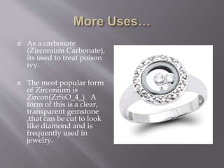  As a carbonate
(Zirconium Carbonate),
its used to treat poison
ivy.
 The most popular form
of Zirconium is
Zircon(ZrSiO_4_). A
form of this is a clear,
transparent gemstone
,that can be cut to look
like diamond and is
frequently used in
jewelry.
 
