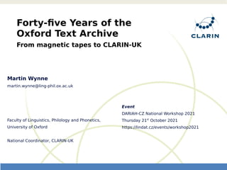 Event
DARIAH-CZ National Workshop 2021
Thursday 21st
October 2021
https://lindat.cz/events/workshop2021
Forty-five Years of the
Oxford Text Archive
From magnetic tapes to CLARIN-UK
Martin Wynne
martin.wynne@ling-phil.ox.ac.uk
Faculty of Linguistics, Philology and Phonetics,
University of Oxford
National Coordinator, CLARIN-UK
 