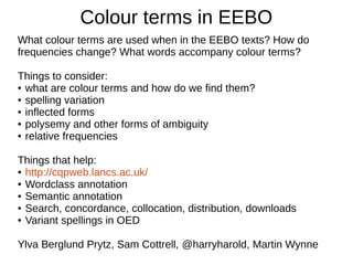 Colour terms in EEBO
What colour terms are used when in the EEBO texts? How do
frequencies change? What words accompany colour terms?
Things to consider:
● what are colour terms and how do we find them?
● spelling variation
● inflected forms
● polysemy and other forms of ambiguity
● relative frequencies
Things that help:
● http://cqpweb.lancs.ac.uk/
● Wordclass annotation
● Semantic annotation
● Search, concordance, collocation, distribution, downloads
● Variant spellings in OED
Ylva Berglund Prytz, Sam Cottrell, @harryharrold, Martin Wynne
 