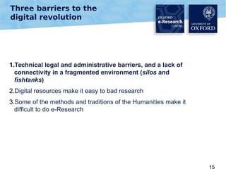 Three barriers to the
digital revolution

1.Technical legal and administrative barriers, and a lack of
connectivity in a fragmented environment (silos and
fishtanks)
2.Digital resources make it easy to bad research
3.Some of the methods and traditions of the Humanities make it
difficult to do e-Research

15

 