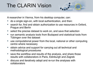 The CLARIN Vision
A researcher in Vienna, from his desktop computer, can:
 do a single sign-on, with local authentication, and then:
 search for, find and obtain authorization to use resources in Oxford,
Prague and Berlin
 select the precise dataset to work on, and save that selection
 run semantic analysis tools from Budapest and statistical tools from
Tübingen over the dataset
 use computational power from the local, national or other computing
centre where necessary
 obtain advice and support for carrying out all technical and
methodological procedures
 save the workflow and results of the analysis, and share those
results with collaborators in Paris, Edinburgh and Zagreb
 discuss and iteratively adopt and re-run the analyses with
collaborators

 