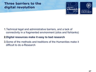 Three barriers to the
digital revolution

1.Technical legal and administrative barriers, and a lack of
connectivity in a fragmented environment (silos and fishtanks)
2.Digital resources make it easy to bad research
3.Some of the methods and traditions of the Humanities make it
difficult to do e-Research

27

 