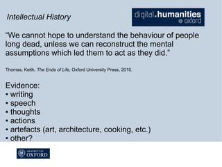 Intellectual History
“We cannot hope to understand the behaviour of people
long dead, unless we can reconstruct the mental
assumptions which led them to act as they did.”
Thomas, Keith, The Ends of Life, Oxford University Press, 2010.

Evidence:
● writing
● speech
● thoughts
● actions
● artefacts (art, architecture, cooking, etc.)
● other?

 