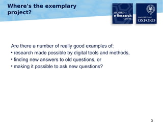 Where's the exemplary
project?

Are there a number of really good examples of:
• research made possible by digital tools and methods,
• finding new answers to old questions, or
• making it possible to ask new questions?

3

 