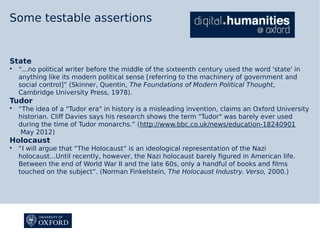 Some testable assertions

State


“...no political writer before the middle of the sixteenth century used the word 'state' in
anything like its modern political sense [referring to the machinery of government and
social control]” (Skinner, Quentin, The Foundations of Modern Political Thought,
Cambridge University Press, 1978).

Tudor


“The idea of a "Tudor era" in history is a misleading invention, claims an Oxford University
historian. Cliff Davies says his research shows the term "Tudor" was barely ever used
during the time of Tudor monarchs.” (http://www.bbc.co.uk/news/education-18240901
May 2012)

Holocaust


“I will argue that “The Holocaust” is an ideological representation of the Nazi
holocaust...Until recently, however, the Nazi holocaust barely figured in American life.
Between the end of World War II and the late 60s, only a handful of books and films
touched on the subject”. (Norman Finkelstein, The Holocaust Industry. Verso, 2000.)

 