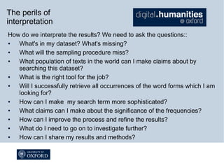 The perils of
interpretation
How do we interprete the results? We need to ask the questions::
●
What's in my dataset? What's missing?
●
What will the sampling procedure miss?
●
What population of texts in the world can I make claims about by
searching this dataset?
●
What is the right tool for the job?
●
Will I successfully retrieve all occurrences of the word forms which I am
looking for?
●
How can I make my search term more sophisticated?
●
What claims can I make about the significance of the frequencies?
●
How can I improve the process and refine the results?
●
What do I need to go on to investigate further?
●
How can I share my results and methods?

 