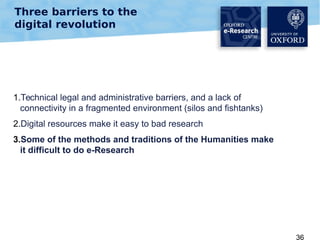 Three barriers to the
digital revolution

1.Technical legal and administrative barriers, and a lack of
connectivity in a fragmented environment (silos and fishtanks)
2.Digital resources make it easy to bad research
3.Some of the methods and traditions of the Humanities make
it difficult to do e-Research

36

 