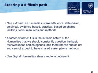 Steering a difficult path

• One extreme: e-Humanities is like e-Science: data-driven,
empirical, evidence-based, practical, based on shared
facilities, tools, resources and methods
• Another extreme: it is in the intrinsic nature of the
Humanities that we should constantly question the basic
received ideas and categories, and therefore we should not
and cannot expect to have shared assumptions methods
• Can Digital Humanities steer a route in between?

41

 