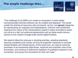 The simple challenge then...

“The challenge for CLARIN is to create an ecosystem in which better
hermeneutically-informed software can be created and deployed. This would
enable the sharing of resources with provisional, ad hoc, but agreed categories
for representing our analyses and interpretations. Criticism and scholarship
relating to the nature of the interpretations implicit in these annotations would
not come to a halt, but achieving agreements such as these would remove
barriers to the creation of large-scale shared digital facilities.
We need to follow the sciences in deciding priorities, adopting standards,
reducing complexity and variety, but only as pragmatic measures to promote
shared facilities and infrastructures. At the same time, we need to avoid the
promotion of an excessively data-driven, empirical and scientistic view of the
humanities, and continue to defend the traditions of qualitative research in the
humanities, and pursue the humanities for their own sake.”
43

 