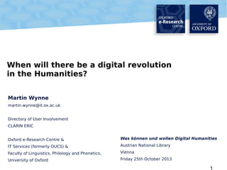 When will there be a digital revolution
in the Humanities?
Martin Wynne
martin.wynne@it.ox.ac.uk
Directory of User Involvement
CLARIN ERIC
Oxford e-Research Centre &

Was können und wollen Digital Humanities

IT Services (formerly OUCS) &

Austrian National Library

Faculty of Linguistics, Philology and Phonetics,

Vienna

University of Oxford

Friday 25th October 2013

1

 