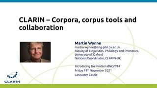 CLARIN – Corpora, corpus tools and
collaboration
Martin Wynne
martin.wynne@ling-phil.ox.ac.uk
Faculty of Linguistics, Philology and Phonetics,
University of Oxford
National Coordinator, CLARIN-UK
Introducing the Written BNC2014
Friday 19th
November 2021
Lancaster Castle
 