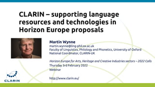 CLARIN – supporting language
resources and technologies in
Horizon Europe proposals
Martin Wynne
martin.wynne@ling-phil.ox.ac.uk
Faculty of Linguistics, Philology and Phonetics, University of Oxford
National Coordinator, CLARIN-UK
Horizon Europe for Arts, Heritage and Creative Industries sectors – 2022 Calls
Thursday 3rd February 2022
Webinar
http://www.clarin.eu/
 