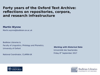 Working with Historical Data
Universität des Saarlandes
Friday 8th
September 2017
Forty years of the Oxford Text Archive:
reflections on repositories, corpora,
and research infrastructure
Martin Wynne
Martin.wynne@bodleian.ox.ac.uk
Bodleian Libraries &
Faculty of Linguistics, Philology and Phonetics,
University of Oxford
National Coordinator, CLARIN-UK
 
