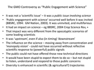 The GMO Controversy as “Public Engagement with Science” It was not a ‘scientific issue’ – it was a public issue involving science  ‘Public engagement with science’ occurred well before it was invited (BBSRC, 1994:  GM Nation, 2003). It was uninvited, and multifarious It had an impact on science – eg BBSRC, 2004 Crop Science Rev, + That impact was very different from the apocalyptic scenarios of some leading scientists  It was ‘upstream’, even if also (in timing) ‘downstream’  The influence on the science – moving away from concentration and ‘monopoly vision’ - could not have occurred without reflective scientific response to (powerful) public signals The public could not have offered those new technical directions It would have been stupid to expect them to do so – but not stupid to listen, understand and respond to those public concerns Diversity isenhanced in scientific (& agricultural?) trajectories 
