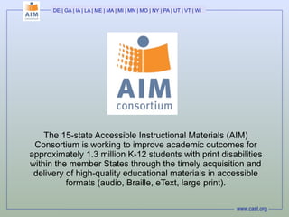 DE | GA | IA | LA | ME | MA | MI | MN | MO | NY | PA | UT | VT | WI




    The 15-state Accessible Instructional Materials (AIM)
 Consortium is working to improve academic outcomes for
approximately 1.3 million K-12 students with print disabilities
within the member States through the timely acquisition and
 delivery of high-quality educational materials in accessible
          formats (audio, Braille, eText, large print).

                                                                            www.cast.org
 