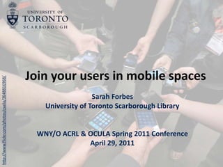 Join your users in mobile spaces Sarah Forbes University of Toronto Scarborough Library WNY/O ACRL & OCULA Spring 2011 Conference April 29, 2011 http://www.flickr.com/photos/csaila/3648816968/ 