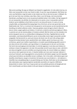Mijn eerste werkdag. De weg van Aldtsjerk naar Gytsjerk is opgebroken. Ik rij de andere kant op, via Wyns naar Leeuwarden om dan naar Sneek te rijden. Ik was hier nog nooit geweest. Wel fietsen we soms naar Bartlehiem, langs het water en dan steeds naar links en dan kom je weer in Aldtsjerk. Nu ga ik niet naar links maar rechtdoor, door Wyns. Wyns is een lief dorpje, met monumentale boerderijen, prachtige huizen en een eeuwenoud zadeldak-kerkje in het midden. Het ligt nog geen 8 km van Leeuwarden, dus dichtbij. Een ideale plek om te wonen, als je in Leeuwarden werkt of kinderen op de middelbare school hebt en je toch in een dorp wilt wonen. En zoals uit menig enquête blijkt, van bijvoorbeeld Vereniging Eigen Huis of de krant, wil een zeer groot deel van de Nederlanders dat. Toch is, in contrast met mijn gevoel en met de wensen van de meerderheid van de bevolking, de realiteit volkomen anders. Twee jaar geleden moest de lagere school in Wyns de deuren sluiten, wegens gebrek aan kinderen. En dat komt, omdat de overheid woningbouw in Wyns, in potentie een van de mooiste plekjes in Friesland, verbiedt. Met het sluiten van het schooltje is de eerste stap gezet naar een nu onafwendbare ondergang van het dorp. Tegelijkertijd zien we dat woonwijken, zoals bijvoorbeeld Blitsaerd, op een onnatuurlijke manier tegen Leeuwarden worden aangeplakt. Dat bevreemdt me, want juist mensen die kiezen voor dit soort villa-achtige wijken (hoewel de tuintjes bij deze huizen opvallend klein zijn), hebben, gezien hun keuze voor retro-architectuur, gevoel voor traditie en geschiedenis, en zouden waarschijnlijk graag willen wonen in een dorp met een écht verleden, wat nog zichtbaar is in de gebouwen en de vorm van het dorp.                                                                                                                             Hier komt mijn overtuiging om de hoek kijken: ik vind dat opgroeien in een dorp voor kinderen te verkiezen is boven het opgroeien in de stad. Het wezenlijke verschil tussen dorp en stad, is dat het in een dorp onmogelijk is om je te ontrekken aan de gemeenschap. De mensen hebben jou nodig en vice versa en dat is goed voor de mens. In Haarlem leefden we in een soort reservaat: iedereen in onze buurt had werk, was hoog opgeleid en consumeerde en de kinderen gingen naar één bepaalde school waar de kinderen van dezelfde mensen rondliepen. Hier is het anders: alle kinderen gaan naar dezelfde school (boeren, burgers en buitenlui). De levensles voor onze kinderen is:  niet iedereen is hetzelfde maar wel gelijkwaardig en van groot belang voor het dorp. Slecht plan van de werkgroepen (die onderzoeken waar nog bezuinigd kan worden)die voorstellen om nog eens 1200 kleine dorpsscholen te sluiten. Voor 9 juni: ik ga op zoek naar een politieke partij die zich bezighoudt met het in stand houden van kleine scholen in dit soort dorpen ter behoud van deze dorpen.<br />