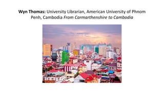 Wyn Thomas: University Librarian, American University of Phnom
Penh, Cambodia From Carmarthenshire to Cambodia
 