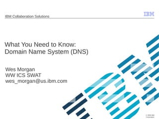 © 2009 IBM
Corporation
IBM Collaboration Solutions
What You Need to Know:
Domain Name System (DNS)
Wes Morgan
WW ICS SWAT
wes_morgan@us.ibm.com
 