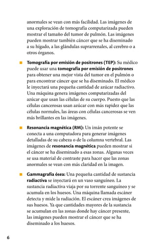 6
■
■
■
anormales se vean con más facilidad. Las imágenes de
una exploración de tomografía computarizada pueden
mostrar el tamaño del tumor de pulmón. Las imágenes
pueden mostrar también cáncer que se ha diseminado
a su hígado, a las glándulas suprarrenales, al cerebro o a
otros órganos.
Tomografía por emisión de positrones (TEP): Su médico
puede usar una tomografía por emisión de positrones
para obtener una mejor vista del tumor en el pulmón o
para encontrar cáncer que se ha diseminado. El médico
le inyectará una pequeña cantidad de azúcar radiactivo.
Una máquina genera imágenes computarizadas del
azúcar que usan las células de su cuerpo. Puesto que las
células cancerosas usan azúcar con más rapidez que las
células normales, las áreas con células cancerosas se ven
más brillantes en las imágenes.
Resonancia magnética (RM): Un imán potente se
conecta a una computadora para generar imágenes
detalladas de su cabeza o de la columna vertebral. Las
imágenes de resonancia magnética pueden mostrar si
el cáncer se ha diseminado a esas zonas. Algunas veces
se usa material de contraste para hacer que las zonas
anormales se vean con más claridad en la imagen.
Gammagrafía ósea: Una pequeña cantidad de sustancia
radiactiva se inyectará en un vaso sanguíneo. La
sustancia radiactiva viaja por su torrente sanguíneo y se
acumula en los huesos. Una máquina llamada escáner
detecta y mide la radiación. El escáner crea imágenes de
sus huesos. Ya que cantidades mayores de la sustancia
se acumulan en las zonas donde hay cáncer presente,
las imágenes pueden mostrar el cáncer que se ha
diseminado a los huesos.
 