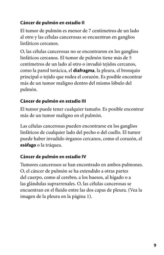 9
Cáncer de pulmón en estadio II
El tumor de pulmón es menor de 7 centímetros de un lado
al otro y las células cancerosas se encuentran en ganglios
linfáticos cercanos.
O, las células cancerosas no se encontraron en los ganglios
linfáticos cercanos. El tumor de pulmón tiene más de 5
centímetros de un lado al otro o invadió tejidos cercanos,
como la pared torácica, el diafragma, la pleura, el bronquio
principal o tejido que rodea el corazón. Es posible encontrar
más de un tumor maligno dentro del mismo lóbulo del
pulmón.
Cáncer de pulmón en estadio III
El tumor puede tener cualquier tamaño. Es posible encontrar
más de un tumor maligno en el pulmón.
Las células cancerosas pueden encontrarse en los ganglios
linfáticos de cualquier lado del pecho o del cuello. El tumor
puede haber invadido órganos cercanos, como el corazón, el
esófago o la tráquea.
Cáncer de pulmón en estadio IV
Tumores cancerosos se han encontrado en ambos pulmones.
O, el cáncer de pulmón se ha extendido a otras partes
del cuerpo, como al cerebro, a los huesos, al hígado o a
las glándulas suprarrenales. O, las células cancerosas se
encuentran en el fluido entre las dos capas de pleura. (Vea la
imagen de la pleura en la página 1).
 