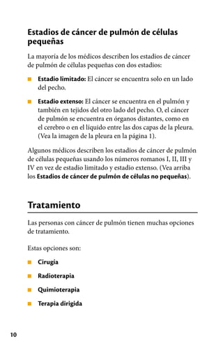 10
■
■
■
■
■
■
Estadios de cáncer de pulmón de células
pequeñas
La mayoría de los médicos describen los estadios de cáncer
de pulmón de células pequeñas con dos estadios:
Estadio limitado: El cáncer se encuentra solo en un lado
del pecho.
Estadio extenso: El cáncer se encuentra en el pulmón y
también en tejidos del otro lado del pecho. O, el cáncer
de pulmón se encuentra en órganos distantes, como en
el cerebro o en el líquido entre las dos capas de la pleura.
(Vea la imagen de la pleura en la página 1).
Algunos médicos describen los estadios de cáncer de pulmón
de células pequeñas usando los números romanos I, II, III y
IV en vez de estadio limitado y estadio extenso. (Vea arriba
los Estadios de cáncer de pulmón de células no pequeñas).
Tratamiento
Las personas con cáncer de pulmón tienen muchas opciones
de tratamiento.
Estas opciones son:
Cirugía
Radioterapia
Quimioterapia
Terapia dirigida
 