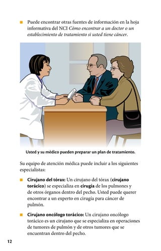 12
■
■
■
Puede encontrar otras fuentes de información en la hoja
informativa del NCI Cómo encontrar a un doctor o un
establecimiento de tratamiento si usted tiene cáncer.
Usted y su médico pueden preparar un plan de tratamiento.
Su equipo de atención médica puede incluir a los siguientes
especialistas:
Cirujano del tórax: Un cirujano del tórax (cirujano
torácico) se especializa en cirugía de los pulmones y
de otros órganos dentro del pecho. Usted puede querer
encontrar a un experto en cirugía para cáncer de
pulmón.
Cirujano oncólogo torácico: Un cirujano oncólogo
torácico es un cirujano que se especializa en operaciones
de tumores de pulmón y de otros tumores que se
encuentran dentro del pecho.
 