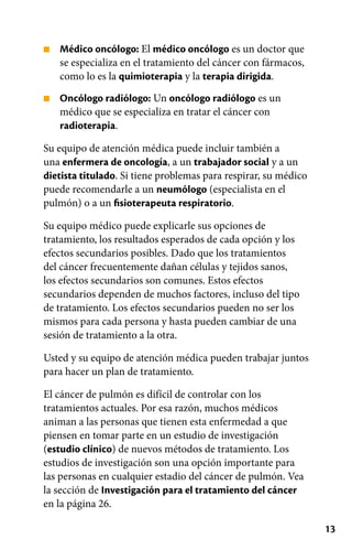 13
■
■
Médico oncólogo: El médico oncólogo es un doctor que
se especializa en el tratamiento del cáncer con fármacos,
como lo es la quimioterapia y la terapia dirigida.
Oncólogo radiólogo: Un oncólogo radiólogo es un
médico que se especializa en tratar el cáncer con
radioterapia.
Su equipo de atención médica puede incluir también a
una enfermera de oncología, a un trabajador social y a un
dietista titulado. Si tiene problemas para respirar, su médico
puede recomendarle a un neumólogo (especialista en el
pulmón) o a un fisioterapeuta respiratorio.
Su equipo médico puede explicarle sus opciones de
tratamiento, los resultados esperados de cada opción y los
efectos secundarios posibles. Dado que los tratamientos
del cáncer frecuentemente dañan células y tejidos sanos,
los efectos secundarios son comunes. Estos efectos
secundarios dependen de muchos factores, incluso del tipo
de tratamiento. Los efectos secundarios pueden no ser los
mismos para cada persona y hasta pueden cambiar de una
sesión de tratamiento a la otra.
Usted y su equipo de atención médica pueden trabajar juntos
para hacer un plan de tratamiento.
El cáncer de pulmón es difícil de controlar con los
tratamientos actuales. Por esa razón, muchos médicos
animan a las personas que tienen esta enfermedad a que
piensen en tomar parte en un estudio de investigación
(estudio clínico) de nuevos métodos de tratamiento. Los
estudios de investigación son una opción importante para
las personas en cualquier estadio del cáncer de pulmón. Vea
la sección de Investigación para el tratamiento del cáncer
en la página 26.
 