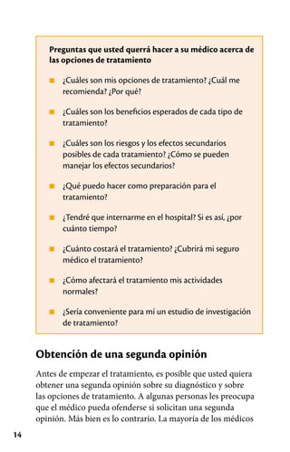 14
Preguntas que usted querrá hacer a su médico acerca de
las opciones de tratamiento
■
■
■
■
■
■
■
■
¿Cuáles son mis opciones de tratamiento? ¿Cuál me
recomienda? ¿Por qué?
¿Cuáles son los beneficios esperados de cada tipo de
tratamiento?
¿Cuáles son los riesgos y los efectos secundarios
posibles de cada tratamiento? ¿Cómo se pueden
manejar los efectos secundarios?
¿Qué puedo hacer como preparación para el
tratamiento?
¿Tendré que internarme en el hospital? Si es así, ¿por
cuánto tiempo?
¿Cuánto costará el tratamiento? ¿Cubrirá mi seguro
médico el tratamiento?
¿Cómo afectará el tratamiento mis actividades
normales?
¿Sería conveniente para mí un estudio de investigación
de tratamiento?
Obtención de una segunda opinión
Antes de empezar el tratamiento, es posible que usted quiera
obtener una segunda opinión sobre su diagnóstico y sobre
las opciones de tratamiento. A algunas personas les preocupa
que el médico pueda ofenderse si solicitan una segunda
opinión. Más bien es lo contrario. La mayoría de los médicos
 