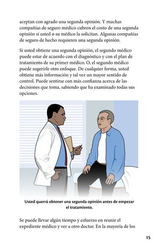 15
aceptan con agrado una segunda opinión. Y muchas
compañías de seguro médico cubren el costo de una segunda
opinión si usted o su médico la solicitan. Algunas compañías
de seguro de hecho requieren una segunda opinión.
Si usted obtiene una segunda opinión, el segundo médico
puede estar de acuerdo con el diagnóstico y con el plan de
tratamiento de su primer médico. O, el segundo médico
puede sugerirle otro enfoque. De cualquier forma, usted
obtiene más información y tal vez un mayor sentido de
control. Puede sentirse con más confianza acerca de las
decisiones que toma, sabiendo que ha examinado todas sus
opciones.
Usted querrá obtener una segunda opinión antes de empezar
el tratamiento.
Se puede llevar algún tiempo y esfuerzo en reunir el
expediente médico y ver a otro doctor. En la mayoría de los
 