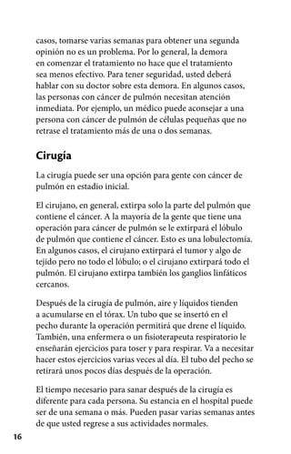 16
casos, tomarse varias semanas para obtener una segunda
opinión no es un problema. Por lo general, la demora
en comenzar el tratamiento no hace que el tratamiento
sea menos efectivo. Para tener seguridad, usted deberá
hablar con su doctor sobre esta demora. En algunos casos,
las personas con cáncer de pulmón necesitan atención
inmediata. Por ejemplo, un médico puede aconsejar a una
persona con cáncer de pulmón de células pequeñas que no
retrase el tratamiento más de una o dos semanas.
Cirugía
La cirugía puede ser una opción para gente con cáncer de
pulmón en estadio inicial.
El cirujano, en general, extirpa solo la parte del pulmón que
contiene el cáncer. A la mayoría de la gente que tiene una
operación para cáncer de pulmón se le extirpará el lóbulo
de pulmón que contiene el cáncer. Esto es una lobulectomía.
En algunos casos, el cirujano extirpará el tumor y algo de
tejido pero no todo el lóbulo; o el cirujano extirpará todo el
pulmón. El cirujano extirpa también los ganglios linfáticos
cercanos.
Después de la cirugía de pulmón, aire y líquidos tienden
a acumularse en el tórax. Un tubo que se insertó en el
pecho durante la operación permitirá que drene el líquido.
También, una enfermera o un fisioterapeuta respiratorio le
enseñarán ejercicios para toser y para respirar. Va a necesitar
hacer estos ejercicios varias veces al día. El tubo del pecho se
retirará unos pocos días después de la operación.
El tiempo necesario para sanar después de la cirugía es
diferente para cada persona. Su estancia en el hospital puede
ser de una semana o más. Pueden pasar varias semanas antes
de que usted regrese a sus actividades normales.
 