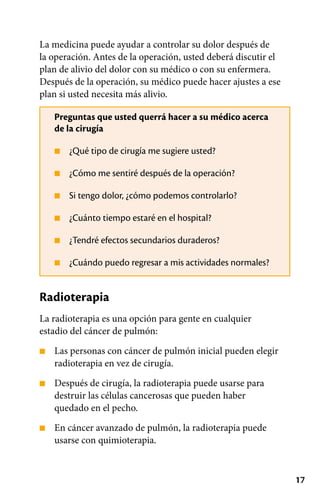 17
■
■
■
■
■
■
La medicina puede ayudar a controlar su dolor después de
la operación. Antes de la operación, usted deberá discutir el
plan de alivio del dolor con su médico o con su enfermera.
Después de la operación, su médico puede hacer ajustes a ese
plan si usted necesita más alivio.
Preguntas que usted querrá hacer a su médico acerca
de la cirugía
¿Qué tipo de cirugía me sugiere usted?
¿Cómo me sentiré después de la operación?
Si tengo dolor, ¿cómo podemos controlarlo?
¿Cuánto tiempo estaré en el hospital?
¿Tendré efectos secundarios duraderos?
¿Cuándo puedo regresar a mis actividades normales?
Radioterapia
La radioterapia es una opción para gente en cualquier
estadio del cáncer de pulmón:
■
■
■
Las personas con cáncer de pulmón inicial pueden elegir
radioterapia en vez de cirugía.
Después de cirugía, la radioterapia puede usarse para
destruir las células cancerosas que pueden haber
quedado en el pecho.
En cáncer avanzado de pulmón, la radioterapia puede
usarse con quimioterapia.
 