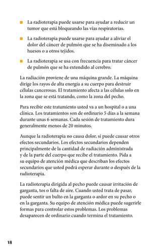 18
■
■
■
La radioterapia puede usarse para ayudar a reducir un
tumor que está bloqueando las vías respiratorias.
La radioterapia puede usarse para ayudar a aliviar el
dolor del cáncer de pulmón que se ha diseminado a los
huesos o a otros tejidos.
La radioterapia se usa con frecuencia para tratar cáncer
de pulmón que se ha extendido al cerebro.
La radiación proviene de una máquina grande. La máquina
dirige los rayos de alta energía a su cuerpo para destruir
células cancerosas. El tratamiento afecta a las células solo en
la zona que se está tratando, como la zona del pecho.
Para recibir este tratamiento usted va a un hospital o a una
clínica. Los tratamientos son de ordinario 5 días a la semana
durante unas 6 semanas. Cada sesión de tratamiento dura
generalmente menos de 20 minutos.
Aunque la radioterapia no causa dolor, sí puede causar otros
efectos secundarios. Los efectos secundarios dependen
principalmente de la cantidad de radiación administrada
y de la parte del cuerpo que recibe el tratamiento. Pida a
su equipo de atención médica que describan los efectos
secundarios que usted podrá esperar durante o después de la
radioterapia.
La radioterapia dirigida al pecho puede causar irritación de
garganta, tos o falta de aire. Cuando usted trata de pasar,
puede sentir un bulto en la garganta o ardor en su pecho o
en la garganta. Su equipo de atención médica puede sugerirle
formas para controlar estos problemas. Los problemas
desaparecen de ordinario cuando termina el tratamiento.
 