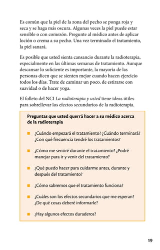19
■
■
■
■
■
■
Es común que la piel de la zona del pecho se ponga roja y
seca y se haga más oscura. Algunas veces la piel puede estar
sensible o con comezón. Pregunte al médico antes de aplicar
loción o crema a su pecho. Una vez terminado el tratamiento,
la piel sanará.
Es posible que usted sienta cansancio durante la radioterapia,
especialmente en las últimas semanas de tratamiento. Aunque
descansar lo suficiente es importante, la mayoría de las
personas dicen que se sienten mejor cuando hacen ejercicio
todos los días. Trate de caminar un poco, de estirarse con
suavidad o de hacer yoga.
El folleto del NCI La radioterapia y usted tiene ideas útiles
para sobrellevar los efectos secundarios de la radioterapia.
Preguntas que usted querrá hacer a su médico acerca
de la radioterapia
¿Cuándo empezará el tratamiento? ¿Cuándo terminará?
¿Con qué frecuencia tendré los tratamientos?
¿Cómo me sentiré durante el tratamiento? ¿Podré
manejar para ir y venir del tratamiento?
¿Qué puedo hacer para cuidarme antes, durante y
después del tratamiento?
¿Cómo sabremos que el tratamiento funciona?
¿Cuáles son los efectos secundarios que me esperan?
¿De qué cosas deberé informarle?
¿Hay algunos efectos duraderos?
 