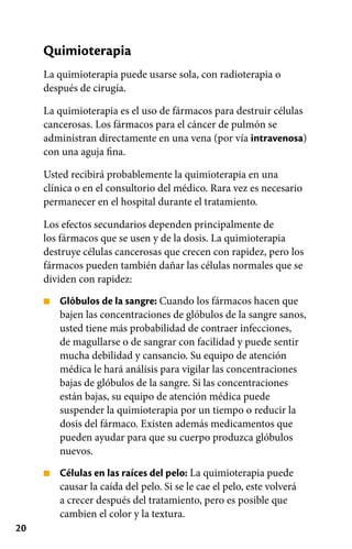 20
■
■
Quimioterapia
La quimioterapia puede usarse sola, con radioterapia o
después de cirugía.
La quimioterapia es el uso de fármacos para destruir células
cancerosas. Los fármacos para el cáncer de pulmón se
administran directamente en una vena (por vía intravenosa)
con una aguja fina.
Usted recibirá probablemente la quimioterapia en una
clínica o en el consultorio del médico. Rara vez es necesario
permanecer en el hospital durante el tratamiento.
Los efectos secundarios dependen principalmente de
los fármacos que se usen y de la dosis. La quimioterapia
destruye células cancerosas que crecen con rapidez, pero los
fármacos pueden también dañar las células normales que se
dividen con rapidez:
Glóbulos de la sangre: Cuando los fármacos hacen que
bajen las concentraciones de glóbulos de la sangre sanos,
usted tiene más probabilidad de contraer infecciones,
de magullarse o de sangrar con facilidad y puede sentir
mucha debilidad y cansancio. Su equipo de atención
médica le hará análisis para vigilar las concentraciones
bajas de glóbulos de la sangre. Si las concentraciones
están bajas, su equipo de atención médica puede
suspender la quimioterapia por un tiempo o reducir la
dosis del fármaco. Existen además medicamentos que
pueden ayudar para que su cuerpo produzca glóbulos
nuevos.
Células en las raíces del pelo: La quimioterapia puede
causar la caída del pelo. Si se le cae el pelo, este volverá
a crecer después del tratamiento, pero es posible que
cambien el color y la textura.
 