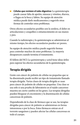 21
■ Células que revisten el tubo digestivo: La quimioterapia
puede causar falta de apetito, náuseas y vómitos, diarrea,
o llagas en la boca y labios. Su equipo de atención
médica puede darle medicamentos y sugerirle otras
formas de controlar estos problemas.
Otros efectos secundarios posibles son la sordera, el dolor en
articulaciones y cosquilleo o entumecimiento en sus manos
y pies.
Cuando la radioterapia y la quimioterapia se administran al
mismo tiempo, los efectos secundarios pueden ser peores.
Su equipo de atención médica puede sugerirle formas
para controlar muchos de estos problemas. La mayoría
desaparecen cuando termina el tratamiento.
El folleto del NCI La quimioterapia y usted tiene ideas útiles
para superar los efectos secundarios de la quimioterapia.
Terapia dirigida
Gente con cáncer de pulmón de células no pequeñas que se
ha diseminado puede recibir un tipo de tratamiento llamado
terapia dirigida. Varias clases de terapia dirigida se usan
para cáncer de pulmón de células no pequeñas. Una clase se
usa solo si una prueba de laboratorio en el tejido canceroso
muestra un cierto cambio en los genes. Las terapias dirigidas
pueden bloquear el crecimiento y la diseminación de células
cancerosas de pulmón.
Dependiendo de la clase de fármaco que se use, las terapias
dirigidas para cáncer de pulmón se administran en forma
intravenosa o por la boca. Estos fármacos entran en el
torrente sanguíneo y pueden afectar las células cancerosas en
todo el cuerpo.
 