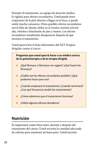 22
■
■
■
■
■
Durante el tratamiento, su equipo de atención médica
le vigilará para efectos secundarios. Usted puede tener
erupciones de la piel, diarrea o llagas en la boca, o puede
sentir mucho cansancio. Otros posibles efectos secundarios
son la falta de aliento, dolor en el vientre, tensión arterial
alta, vómitos e hinchazón de pies y manos. Los efectos
secundarios usualmente desaparecen después de que
termina el tratamiento.
Usted querrá leer la hoja informativa del NCI Terapias
dirigidas contra el cáncer.
Preguntas que usted querrá hacer a su médico acerca
de la quimioterapia o de la terapia dirigida
¿Qué fármaco o fármacos me sugiere? ¿Qué hacen los
fármacos?
¿Cuáles son los efectos secundarios posibles? ¿Qué
podemos hacer para eso?
¿Cuándo empezará el tratamiento? ¿Cuándo terminará?
¿Con qué frecuencia tendré los tratamientos?
¿Cómo sabremos que el tratamiento funciona?
¿Habrá algunos efectos duraderos?
Nutrición
Es importante comer bien antes, durante y después del
tratamiento del cáncer. Usted necesita la cantidad adecuada
de calorías para mantener un buen peso. Usted necesita
 
