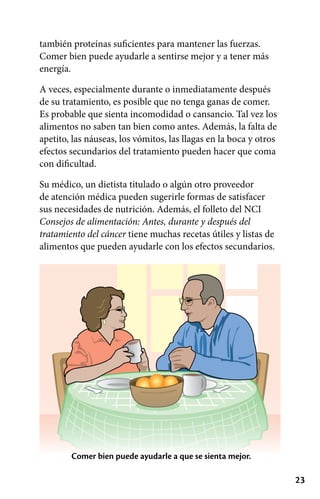 23
también proteínas suficientes para mantener las fuerzas.
Comer bien puede ayudarle a sentirse mejor y a tener más
energía.
A veces, especialmente durante o inmediatamente después
de su tratamiento, es posible que no tenga ganas de comer.
Es probable que sienta incomodidad o cansancio. Tal vez los
alimentos no saben tan bien como antes. Además, la falta de
apetito, las náuseas, los vómitos, las llagas en la boca y otros
efectos secundarios del tratamiento pueden hacer que coma
con dificultad.
Su médico, un dietista titulado o algún otro proveedor
de atención médica pueden sugerirle formas de satisfacer
sus necesidades de nutrición. Además, el folleto del NCI
Consejos de alimentación: Antes, durante y después del
tratamiento del cáncer tiene muchas recetas útiles y listas de
alimentos que pueden ayudarle con los efectos secundarios.
Comer bien puede ayudarle a que se sienta mejor.
 