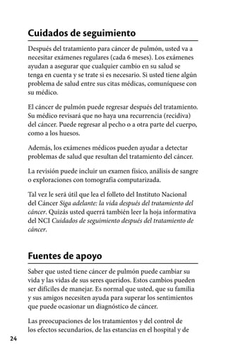 24
Cuidados de seguimiento
Después del tratamiento para cáncer de pulmón, usted va a
necesitar exámenes regulares (cada 6 meses). Los exámenes
ayudan a asegurar que cualquier cambio en su salud se
tenga en cuenta y se trate si es necesario. Si usted tiene algún
problema de salud entre sus citas médicas, comuníquese con
su médico.
El cáncer de pulmón puede regresar después del tratamiento.
Su médico revisará que no haya una recurrencia (recidiva)
del cáncer. Puede regresar al pecho o a otra parte del cuerpo,
como a los huesos.
Además, los exámenes médicos pueden ayudar a detectar
problemas de salud que resultan del tratamiento del cáncer.
La revisión puede incluir un examen físico, análisis de sangre
o exploraciones con tomografía computarizada.
Tal vez le será útil que lea el folleto del Instituto Nacional
del Cáncer Siga adelante: la vida después del tratamiento del
cáncer. Quizás usted querrá también leer la hoja informativa
del NCI Cuidados de seguimiento después del tratamiento de
cáncer.
Fuentes de apoyo
Saber que usted tiene cáncer de pulmón puede cambiar su
vida y las vidas de sus seres queridos. Estos cambios pueden
ser difíciles de manejar. Es normal que usted, que su familia
y sus amigos necesiten ayuda para superar los sentimientos
que puede ocasionar un diagnóstico de cáncer.
Las preocupaciones de los tratamientos y del control de
los efectos secundarios, de las estancias en el hospital y de
 
