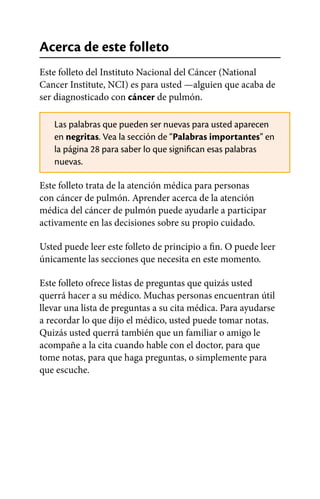 Acerca de este folleto
Este folleto del Instituto Nacional del Cáncer (National
Cancer Institute, NCI) es para usted —alguien que acaba de
ser diagnosticado con cáncer de pulmón.
Las palabras que pueden ser nuevas para usted aparecen
en negritas. Vea la sección de “Palabras importantes” en
la página 28 para saber lo que significan esas palabras
nuevas.
Este folleto trata de la atención médica para personas
con cáncer de pulmón. Aprender acerca de la atención
médica del cáncer de pulmón puede ayudarle a participar
activamente en las decisiones sobre su propio cuidado.
Usted puede leer este folleto de principio a fin. O puede leer
únicamente las secciones que necesita en este momento.
Este folleto ofrece listas de preguntas que quizás usted
querrá hacer a su médico. Muchas personas encuentran útil
llevar una lista de preguntas a su cita médica. Para ayudarse
a recordar lo que dijo el médico, usted puede tomar notas.
Quizás usted querrá también que un familiar o amigo le
acompañe a la cita cuando hable con el doctor, para que
tome notas, para que haga preguntas, o simplemente para
que escuche.
 