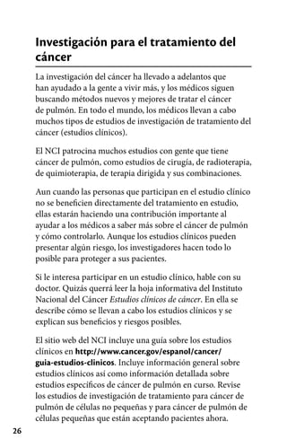 26
Investigación para el tratamiento del
cáncer
La investigación del cáncer ha llevado a adelantos que
han ayudado a la gente a vivir más, y los médicos siguen
buscando métodos nuevos y mejores de tratar el cáncer
de pulmón. En todo el mundo, los médicos llevan a cabo
muchos tipos de estudios de investigación de tratamiento del
cáncer (estudios clínicos).
El NCI patrocina muchos estudios con gente que tiene
cáncer de pulmón, como estudios de cirugía, de radioterapia,
de quimioterapia, de terapia dirigida y sus combinaciones.
Aun cuando las personas que participan en el estudio clínico
no se beneficien directamente del tratamiento en estudio,
ellas estarán haciendo una contribución importante al
ayudar a los médicos a saber más sobre el cáncer de pulmón
y cómo controlarlo. Aunque los estudios clínicos pueden
presentar algún riesgo, los investigadores hacen todo lo
posible para proteger a sus pacientes.
Si le interesa participar en un estudio clínico, hable con su
doctor. Quizás querrá leer la hoja informativa del Instituto
Nacional del Cáncer Estudios clínicos de cáncer. En ella se
describe cómo se llevan a cabo los estudios clínicos y se
explican sus beneficios y riesgos posibles.
El sitio web del NCI incluye una guía sobre los estudios
clínicos en http://www.cancer.gov/espanol/cancer/
guia-estudios-clinicos. Incluye información general sobre
estudios clínicos así como información detallada sobre
estudios específicos de cáncer de pulmón en curso. Revise
los estudios de investigación de tratamiento para cáncer de
pulmón de células no pequeñas y para cáncer de pulmón de
células pequeñas que están aceptando pacientes ahora.
 