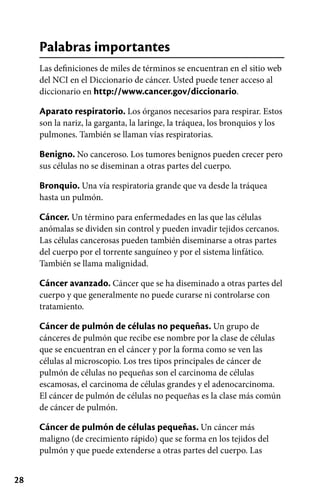 28
Palabras importantes
Las definiciones de miles de términos se encuentran en el sitio web
del NCI en el Diccionario de cáncer. Usted puede tener acceso al
diccionario en http://www.cancer.gov/diccionario.
Aparato respiratorio. Los órganos necesarios para respirar. Estos
son la nariz, la garganta, la laringe, la tráquea, los bronquios y los
pulmones. También se llaman vías respiratorias.
Benigno. No canceroso. Los tumores benignos pueden crecer pero
sus células no se diseminan a otras partes del cuerpo.
Bronquio. Una vía respiratoria grande que va desde la tráquea
hasta un pulmón.
Cáncer. Un término para enfermedades en las que las células
anómalas se dividen sin control y pueden invadir tejidos cercanos.
Las células cancerosas pueden también diseminarse a otras partes
del cuerpo por el torrente sanguíneo y por el sistema linfático.
También se llama malignidad.
Cáncer avanzado. Cáncer que se ha diseminado a otras partes del
cuerpo y que generalmente no puede curarse ni controlarse con
tratamiento.
Cáncer de pulmón de células no pequeñas. Un grupo de
cánceres de pulmón que recibe ese nombre por la clase de células
que se encuentran en el cáncer y por la forma como se ven las
células al microscopio. Los tres tipos principales de cáncer de
pulmón de células no pequeñas son el carcinoma de células
escamosas, el carcinoma de células grandes y el adenocarcinoma.
El cáncer de pulmón de células no pequeñas es la clase más común
de cáncer de pulmón.
Cáncer de pulmón de células pequeñas. Un cáncer más
maligno (de crecimiento rápido) que se forma en los tejidos del
pulmón y que puede extenderse a otras partes del cuerpo. Las
 