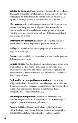 30
Dióxido de carbono. Un gas incoloro e inodoro. Es un producto
de desecho producido por el cuerpo. El dióxido de carbono viaja
en la sangre desde los tejidos del cuerpo hasta los pulmones. Al
espirar, se desaloja el dióxido de carbono de los pulmones.
Efecto secundario. Problema que ocurre cuando el tratamiento
afecta tejidos u órganos sanos. Algunos efectos secundarios
comunes del tratamiento del cáncer son fatiga, dolor, náuseas,
vómitos, recuentos más bajos de glóbulos de la sangre, caída del
pelo y llagas en la boca.
Enfermera de oncología. Enfermera que se especializa en el
tratamiento y cuidado de personas que padecen cáncer.
Esófago. El tubo muscular por el que pasan los alimentos de la
garganta al estómago.
Esputo. La mucosidad y otra materia que se arrojan al expectorar
de los pulmones al toser.
Estudio clínico. Tipo de estudio de investigación que comprueba
si un método médico nuevo funciona en las personas. Estos
estudios prueban nuevos métodos de detección, de prevención,
de diagnóstico o de tratamiento de una enfermedad. También se
llama ensayo clínico.
Exploración de tomografía computarizada. Una serie de
imágenes detalladas de áreas internas del cuerpo que se toman de
diversos ángulos. Las imágenes son creadas por una computadora
conectada a una máquina de rayos X. También se llama
tomografía axial computarizada (TAC).
Fisioterapeuta respiratorio. Profesional de la salud con
capacitación para evaluar y tratar personas con problemas para
respirar o con otros trastornos pulmonares.
Ganglio linfático. Masa redondeada de tejido linfático que
está rodeada por una cápsula de tejido conjuntivo. Los ganglios
linfáticos filtran la linfa (fluido linfático) y almacenan los
 