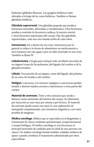 31
linfocitos (glóbulos blancos). Los ganglios linfáticos están
ubicados a lo largo de los vasos linfáticos. También se llaman
glándulas linfáticas.
Glándula suprarrenal. Una glándula pequeña que produce
hormonas esteroides, adrenalina y noradrenalina. Estas hormonas
ayudan a controlar la frecuencia cardíaca, la tensión arterial
y otras funciones importantes del cuerpo. Hay dos glándulas
suprarrenales, cada una está situada arriba de cada riñón.
Intravenoso. En o dentro de una vena. Intravenoso por lo
general se refiere a la forma de administrar un medicamento u
otra sustancia con una aguja o por un tubo insertado en una vena.
También se llama IV.
Lobulectomía. Cirugía para extirpar todo un lóbulo (sección) de
un órgano (como de los pulmones, del hígado, del cerebro o de la
glándula tiroides).
Lóbulo. Una porción de un órgano, como del hígado, del pulmón,
de un seno, de tiroides o del cerebro.
Maligno. Canceroso. Los tumores malignos o cancerosos pueden
invadir y destruir tejidos cercanos y diseminarse a otras partes del
cuerpo.
Material de contraste. Tinte u otra sustancia que ayuda a
destacar zonas anormales del interior del cuerpo. Se administra
por inyección en una vena, por enema o por la boca. El material
de contraste puede usarse con rayos X, con exploración de
tomografía computarizada, con resonancia magnética o con otras
pruebas de imágenes.
Médico oncólogo. Médico que se especializa en el diagnóstico y
tratamiento de cáncer mediante quimioterapia, terapia hormonal
y terapia biológica. El médico oncólogo es con frecuencia el
principal proveedor de cuidados para la salud de una persona con
cáncer. Un médico oncólogo brinda también cuidados médicos de
apoyo y puede coordinar el tratamiento administrado por otros
especialistas.
 
