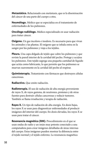 32
Metastático. Relacionado con metástasis, que es la diseminación
del cáncer de una parte del cuerpo a otra.
Neumólogo. Médico que se especializa en el tratamiento de
enfermedades de los pulmones.
Oncólogo radiólogo. Médico especializado en usar radiación
para tratar cáncer.
Oxígeno. Un gas incoloro e inodoro. Es necesario para que vivan
los animales y las plantas. El oxígeno que se inhala entra en la
sangre por los pulmones y viaja a los tejidos.
Pleura. Una capa delgada de tejido que cubre los pulmones y que
reviste la pared interior de la cavidad del pecho. Protege y acojina
los pulmones. Este tejido segrega una pequeña cantidad de líquido
que actúa como lubricante, lo que permite que los pulmones se
muevan suavemente en la cavidad del pecho al respirar.
Quimioterapia. Tratamiento con fármacos que destruyen células
cancerosas.
Radiactivo. Que emite radiación.
Radioterapia. El uso de radiación de alta energía proveniente
de rayos X, de rayos gamma, de neutrones, protones y de otras
fuentes para destruir células cancerosas y reducir tumores.
También se llama irradiación y terapia de radiación.
Rayos X. Un tipo de radiación de alta energía. En dosis bajas,
los rayos X se usan para diagnosticar enfermedades al producir
imágenes del interior del cuerpo. En dosis elevadas, los rayos X se
usan para tratar el cáncer.
Resonancia magnética (RM). Procedimiento en el que se
usan ondas de radio y un imán muy potente conectado a una
computadora para crear imágenes detalladas de áreas internas
del cuerpo. Estas imágenes pueden mostrar la diferencia entre
el tejido normal y el tejido enfermo. La resonancia magnética
 