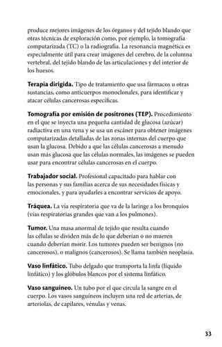 33
produce mejores imágenes de los órganos y del tejido blando que
otras técnicas de exploración como, por ejemplo, la tomografía
computarizada (TC) o la radiografía. La resonancia magnética es
especialmente útil para crear imágenes del cerebro, de la columna
vertebral, del tejido blando de las articulaciones y del interior de
los huesos.
Terapia dirigida. Tipo de tratamiento que usa fármacos u otras
sustancias, como anticuerpos monoclonales, para identificar y
atacar células cancerosas específicas.
Tomografía por emisión de positrones (TEP). Procedimiento
en el que se inyecta una pequeña cantidad de glucosa (azúcar)
radiactiva en una vena y se usa un escáner para obtener imágenes
computarizadas detalladas de las zonas internas del cuerpo que
usan la glucosa. Debido a que las células cancerosas a menudo
usan más glucosa que las células normales, las imágenes se pueden
usar para encontrar células cancerosas en el cuerpo.
Trabajador social. Profesional capacitado para hablar con
las personas y sus familias acerca de sus necesidades físicas y
emocionales, y para ayudarles a encontrar servicios de apoyo.
Tráquea. La vía respiratoria que va de la laringe a los bronquios
(vías respiratorias grandes que van a los pulmones).
Tumor. Una masa anormal de tejido que resulta cuando
las células se dividen más de lo que deberían o no mueren
cuando deberían morir. Los tumores pueden ser benignos (no
cancerosos), o malignos (cancerosos). Se llama también neoplasia.
Vaso linfático. Tubo delgado que transporta la linfa (líquido
linfático) y los glóbulos blancos por el sistema linfático.
Vaso sanguíneo. Un tubo por el que circula la sangre en el
cuerpo. Los vasos sanguíneos incluyen una red de arterias, de
arteriolas, de capilares, vénulas y venas.
 