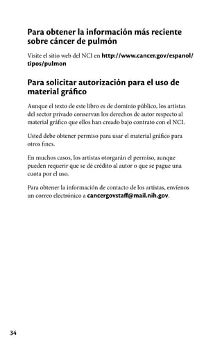34
Para obtener la información más reciente
sobre cáncer de pulmón
Visite el sitio web del NCI en http://www.cancer.gov/espanol/
tipos/pulmon
Para solicitar autorización para el uso de
material gráfico
Aunque el texto de este libro es de dominio público, los artistas
del sector privado conservan los derechos de autor respecto al
material gráfico que ellos han creado bajo contrato con el NCI.
Usted debe obtener permiso para usar el material gráfico para
otros fines.
En muchos casos, los artistas otorgarán el permiso, aunque
pueden requerir que se dé crédito al autor o que se pague una
cuota por el uso.
Para obtener la información de contacto de los artistas, envíenos
un correo electrónico a cancergovstaff@mail.nih.gov.
 