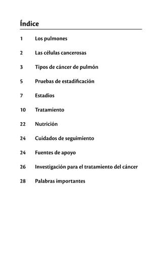 Índice
1  	 Los pulmones
2  	 Las células cancerosas
3  	 Tipos de cáncer de pulmón
5  	 Pruebas de estadificación
7  	 Estadios
10  	 Tratamiento
22 	 Nutrición
24  	 Cuidados de seguimiento
24  	 Fuentes de apoyo
26  	 Investigación para el tratamiento del cáncer
28  	 Palabras importantes
 