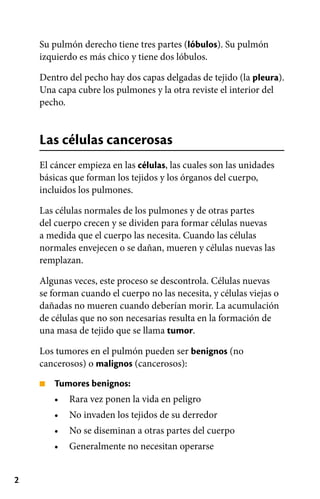 2
■
•
•
•
•
Su pulmón derecho tiene tres partes (lóbulos). Su pulmón
izquierdo es más chico y tiene dos lóbulos.
Dentro del pecho hay dos capas delgadas de tejido (la pleura).
Una capa cubre los pulmones y la otra reviste el interior del
pecho.
Las células cancerosas
El cáncer empieza en las células, las cuales son las unidades
básicas que forman los tejidos y los órganos del cuerpo,
incluidos los pulmones.
Las células normales de los pulmones y de otras partes
del cuerpo crecen y se dividen para formar células nuevas
a medida que el cuerpo las necesita. Cuando las células
normales envejecen o se dañan, mueren y células nuevas las
remplazan.
Algunas veces, este proceso se descontrola. Células nuevas
se forman cuando el cuerpo no las necesita, y células viejas o
dañadas no mueren cuando deberían morir. La acumulación
de células que no son necesarias resulta en la formación de
una masa de tejido que se llama tumor.
Los tumores en el pulmón pueden ser benignos (no
cancerosos) o malignos (cancerosos):
Tumores benignos:
Rara vez ponen la vida en peligro
No invaden los tejidos de su derredor
No se diseminan a otras partes del cuerpo
Generalmente no necesitan operarse
 