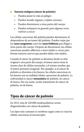 3
■
•
•
•
•
Tumores malignos (cáncer de pulmón):
Pueden poner la vida en peligro
Pueden invadir órganos y tejidos cercanos
Pueden diseminarse a otras partes del cuerpo
Pueden extirparse en general, pero algunas veces
vuelven a crecer
Las células cancerosas del pulmón pueden diseminarse al
desprenderse de un tumor del pulmón. Pueden viajar por
los vasos sanguíneos o por los vasos linfáticos para llegar a
otras partes del cuerpo. Después de diseminarse, las células
cancerosas pueden adherirse a otros tejidos y crecer para
formar tumores nuevos que pueden dañar esos tejidos.
Cuando el cáncer de pulmón se disemina desde su sitio
original a otra parte del cuerpo, el tumor nuevo tiene la
misma clase de células anormales y el mismo nombre que
el tumor primario (original). Por ejemplo, si el cáncer de
pulmón se disemina a los huesos, las células cancerosas en
los huesos son en realidad células cancerosas de pulmón. La
enfermedad es cáncer metastático de pulmón, no cáncer
de hueso. Por esa razón, recibe tratamiento de cáncer de
pulmón, no de hueso.
Tipos de cáncer de pulmón
En 2013, más de 228 000 estadounidenses serían
diagnosticados con cáncer de pulmón.
Los tipos más comunes se nombran según como se vean las
células cancerosas al microscopio:
 